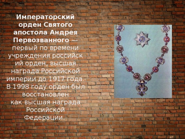Императорский орден Святого апостола Андрея Первозванного  — первый по времени учреждения российский орден, высшая награда Российской империи до 1917 года. В 1998 году орден был восстановлен как высшая награда Российской Федерации. 