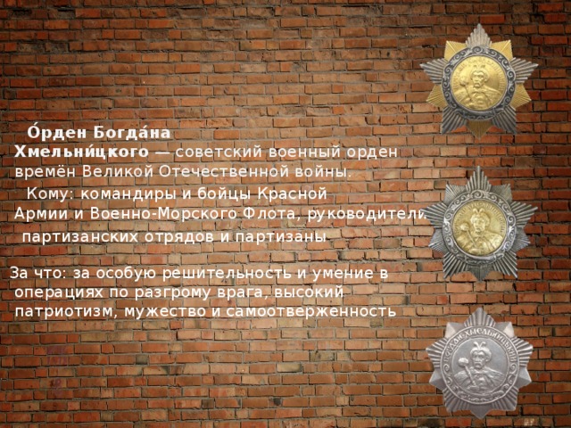  О́рден Богда́на Хмельни́цкого  — советский военный орден времён Великой Отечественной войны.  Кому: командиры и бойцы Красной Армии и Военно-Морского Флота, руководители  партизанских отрядов и партизаны  За что:  за особую решительность и умение в операциях по разгрому врага, высокий патриотизм, мужество и самоотверженность 