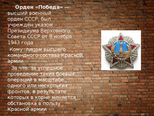 Орден «Победа»  — высший военный орден СССР, был учреждён указом Президиума Верховного Совета СССР от 8 ноября 1943 года .  Кому : лицам высшего командного состава Красной армии  За что: за успешное проведение таких боевых операций в масштабе одного или нескольких фронтов, в результате которых в корне меняется обстановка в пользу Красной армии 