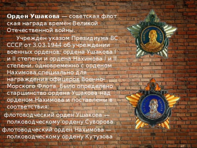  Орден Ушакова  — советская флотская награда времён Великой Отечественной войны.  Учреждён указом Президиума ВС СССР от 3.03.1944 об учреждении военных орденов: ордена Ушакова I и II степени и ордена Нахимова I и II степени, одновременно с орденом Нахимова специально для награждения офицеров Военно-Морского Флота. Было определено старшинство ордена Ушакова над орденом Нахимова и поставлены в соответствия:  флотоводческий орден Ушакова — полководческому ордену Суворова флотоводческий орден Нахимова — полководческому ордену Кутузова 