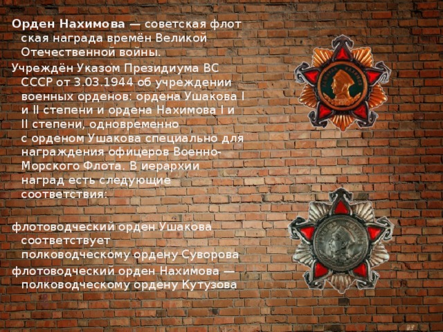Орден Нахимова  — советская флотская награда времён Великой Отечественной войны. Учреждён Указом Президиума ВС СССР от 3.03.1944 об учреждении военных орденов: ордена Ушакова I и II степени и ордена Нахимова I и II степени, одновременно с орденом Ушакова специально для награждения офицеров Военно-Морского Флота. В иерархии наград есть следующие соответствия: флотоводческий орден Ушакова соответствует полководческому ордену Суворова флотоводческий орден Нахимова — полководческому ордену Кутузова 