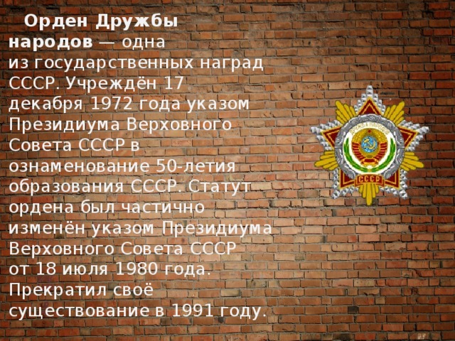 Орден Дружбы народов  — одна из государственных наград СССР. Учреждён 17 декабря 1972 года указом Президиума Верховного Совета СССР в ознаменование 50-летия образования СССР. Статут ордена был частично изменён указом Президиума Верховного Совета СССР от 18 июля 1980 года. Прекратил своё существование в 1991 году. 