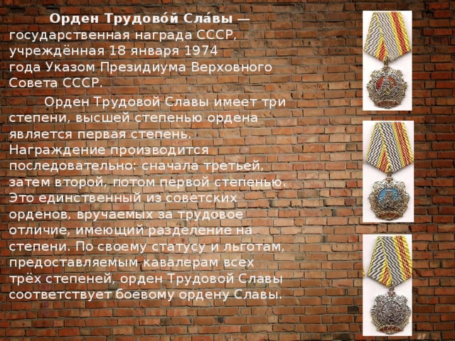  Орден Трудово́й Сла́вы  — государственная награда СССР, учреждённая 18 января 1974 года Указом Президиума Верховного Совета СССР.  Орден Трудовой Славы имеет три степени, высшей степенью ордена является первая степень. Награждение производится последовательно: сначала третьей, затем второй, потом первой степенью. Это единственный из советских орденов, вручаемых за трудовое отличие, имеющий разделение на степени. По своему статусу и льготам, предоставляемым кавалерам всех трёх степеней, орден Трудовой Славы соответствует боевому ордену Славы. 