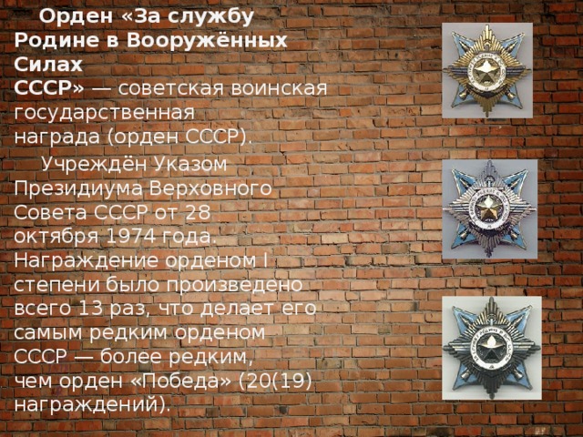 Орден «За службу Родине в Вооружённых Силах СССР»  — советская воинская государственная награда (орден СССР).  Учреждён Указом Президиума Верховного Совета СССР от 28 октября 1974 года. Награждение орденом I степени было произведено всего 13 раз, что делает его самым редким орденом СССР — более редким, чем орден «Победа» (20(19) награждений). 