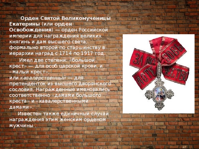  Орден Святой Великомученицы Екатерины  (или  орден Освобождения ) — орден Российской империи для награждения великих княгинь и дам высшего света, формально второй по старшинству в иерархии наград с 1714 по 1917 год.  Имел две степени: «большой крест» — для особ царской крови, и «малый крест», или  кавалерственный  — для претенденток из высшего дворянского сословия. Награжденные именовались соответственно «дамами большого креста» и «кавалерственными дамами».  Известен также единичный случай награждения этим женским орденом мужчины . 