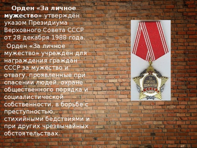  Орден «За личное мужество»  утверждён указом Президиума Верховного Совета СССР от 28 декабря 1988 года.  Орден «За личное мужество» учреждён для награждения граждан СССР за мужество и отвагу, проявленные при спасении людей, охране общественного порядка и социалистической собственности, в борьбе с преступностью, стихийными бедствиями и при других чрезвычайных обстоятельствах.   