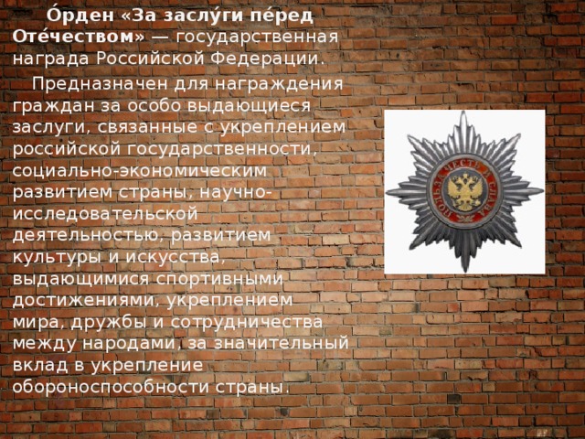  О́рден «За заслу́ги пе́ред Оте́чеством»  — государственная награда Российской Федерации.  Предназначен для награждения граждан за особо выдающиеся заслуги, связанные с укреплением российской государственности, социально-экономическим развитием страны, научно-исследовательской деятельностью, развитием культуры и искусства, выдающимися спортивными достижениями, укреплением мира, дружбы и сотрудничества между народами, за значительный вклад в укрепление обороноспособности страны. 