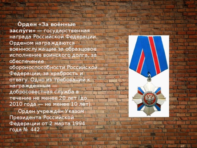  О́рден «За вое́нные заслу́ги»  — государственная награда Российской Федерации. Орденом награждаются военнослужащие за образцовое исполнение воинского долга, за обеспечение обороноспособности Российской Федерации, за храбрость и отвагу. Одно из требований к награждённым — добросовестная служба в течение не менее 20 лет (до 2010 года — не менее 10 лет).  Орден учреждён Указом Президента Российской Федерации от 2 марта 1994 года № 442. 