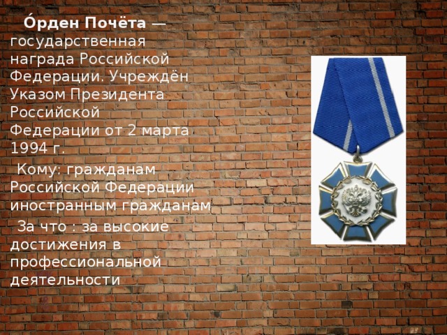  О́рден Почёта  — государственная награда Российской Федерации. Учреждён Указом Президента Российской Федерации от 2 марта 1994 г.  Кому: гражданам Российской Федерации  иностранным гражданам  За что : за высокие достижения в профессиональной деятельности 