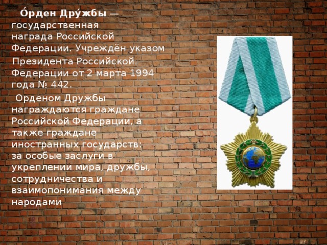  О́рден Дру́жбы  — государственная награда Российской Федерации. Учреждён указом   Президента Российской Федерации от 2 марта 1994 года № 442.  Орденом Дружбы награждаются граждане Российской Федерации, а также граждане иностранных государств:  за особые заслуги в укреплении мира, дружбы, сотрудничества и взаимопонимания между народами 