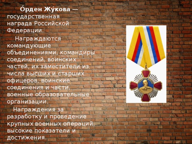  О́рден Жу́кова  — государственная награда Российской Федерации.   Награждаются командующие объединениями, командиры соединений, воинских частей, их заместители из числа высших и старших офицеров, воинские соединения и части, военные образовательные организации.  Награждения за разработку и проведение крупных военных операций, высокие показатели и достижения. 