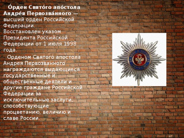  О́рден Свято́го апо́стола Андре́я Первозва́нного  — высший орден Российской Федерации. Восстановлен указом Президента Российской Федерации от 1 июля 1998 года.   Орденом Святого апостола Андрея Первозванного награждаются выдающиеся государственные и общественные деятели и другие граждане Российской Федерации за исключительные заслуги, способствующие процветанию, величию и славе России. 