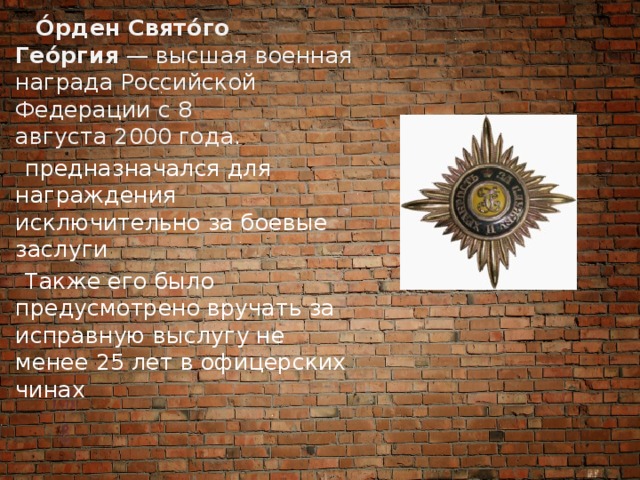  О́рден Свято́го Гео́ргия  — высшая военная награда Российской Федерации с 8 августа 2000 года.  предназначался для награждения исключительно за боевые заслуги  Также его было предусмотрено вручать за исправную выслугу не менее 25 лет в офицерских чинах 