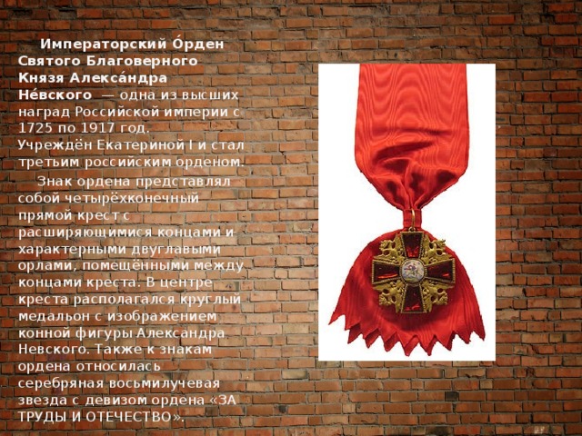  Императорский О́рден Святого Благоверного Князя Алекса́ндра Не́вского   — одна из высших наград Российской империи с 1725 по 1917 год. Учреждён Екатериной I и стал третьим российским орденом.  Знак ордена представлял собой четырёхконечный прямой крест с расширяющимися концами и характерными двуглавыми орлами, помещёнными между концами креста. В центре креста располагался круглый медальон с изображением конной фигуры Александра Невского. Также к знакам ордена относилась серебряная восьмилучевая звезда с девизом ордена «ЗА ТРУДЫ И ОТЕЧЕСТВО». 