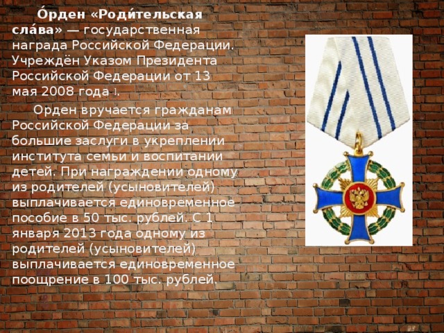  О́рден «Роди́тельская сла́ва»  — государственная награда Российской Федерации. Учреждён Указом Президента Российской Федерации от 13 мая 2008 года  ] .  Орден вручается гражданам Российской Федерации за большие заслуги в укреплении института семьи и воспитании детей. При награждении одному из родителей (усыновителей) выплачивается единовременное пособие в 50 тыс. рублей. С 1 января 2013 года одному из родителей (усыновителей) выплачивается единовременное поощрение в 100 тыс. рублей. 
