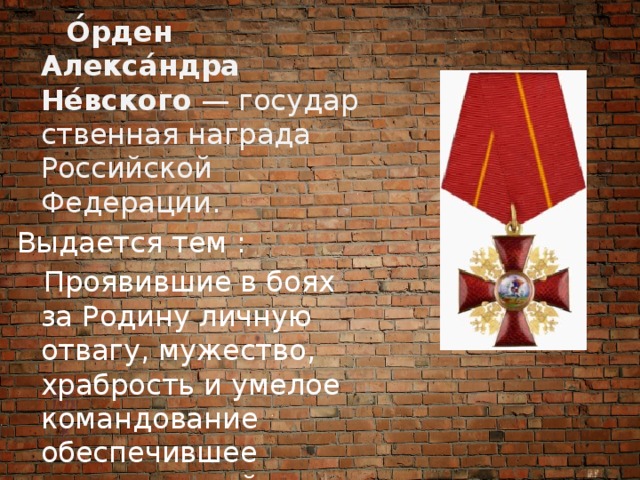  О́рден Алекса́ндра Не́вского  — государственная награда Российской Федерации. Выдается тем :  Проявившие в боях за Родину личную отвагу, мужество, храбрость и умелое командование обеспечившее успешные действия своих частей 
