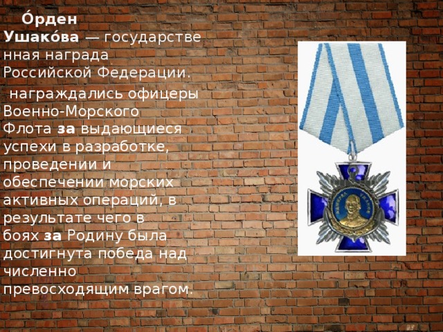  О́рден Ушако́ва  — государственная награда Российской Федерации.  награждались офицеры Военно-Морского Флота  за  выдающиеся успехи в разработке, проведении и обеспечении морских активных операций, в результате чего в боях  за  Родину была достигнута победа над численно превосходящим врагом. 