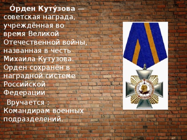  О́рден Куту́зова  —   советская награда, учреждённая во время Великой Отечественной войны, названная в честь Михаила Кутузова. Орден сохранён в наградной системе Российской Федерации  Вручается : Командирам военных подразделений. 