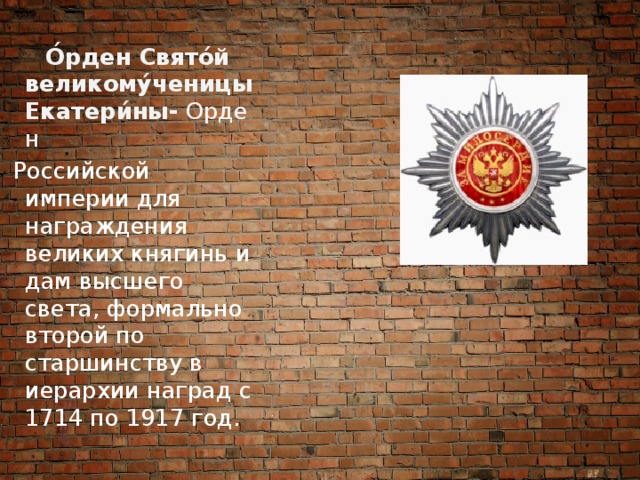  О́рден Свято́й великому́ченицы Екатери́ны-  Орден  Российской империи для награждения великих княгинь и дам высшего света, формально второй по старшинству в иерархии наград с 1714 по 1917 год. 