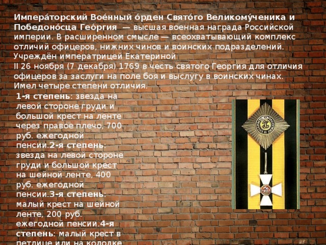Импера́торский Вое́нный о́рден Свято́го Великому́ченика и Победоно́сца Гео́ргия   — высшая военная награда Российской империи. В расширенном смысле — всеохватывающий комплекс отличий офицеров, нижних чинов и воинских подразделений. Учреждён императрицей Екатериной II 26 ноября (7 декабря) 1769 в честь святого Георгия для отличия офицеров за заслуги на поле боя и выслугу в воинских чинах. Имел четыре степени отличия.  1-я степень : звезда на левой стороне груди и большой крест на ленте через правое плечо, 700 руб. ежегодной пенсии. 2-я степень : звезда на левой стороне груди и большой крест на шейной ленте, 400 руб. ежегодной пенсии. 3-я степень : малый крест на шейной ленте, 200 руб. ежегодной пенсии. 4-я степень : малый крест в петлице или на колодке, 100 руб. ежегодной пенсии.   