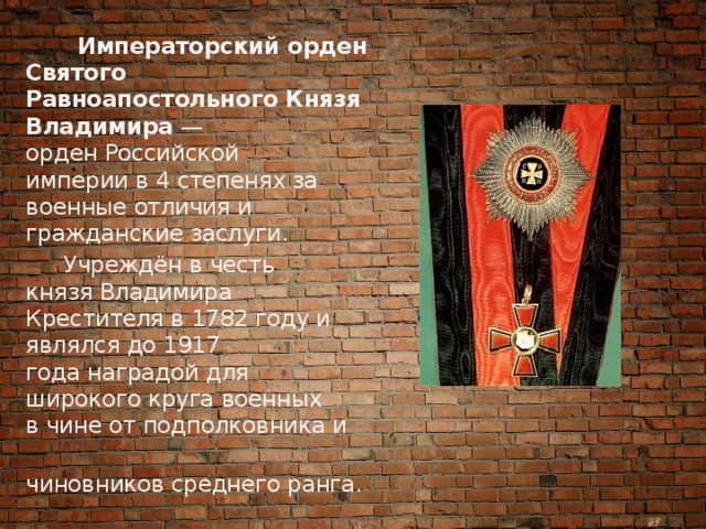  Императорский орден Святого Равноапостольного Князя Владимира  — орден Российской империи в 4 степенях за военные отличия и гражданские заслуги.  Учреждён в честь князя Владимира Крестителя в 1782 году и являлся до 1917 года наградой для широкого круга военных в чине от подполковника и   чиновников среднего ранга. 