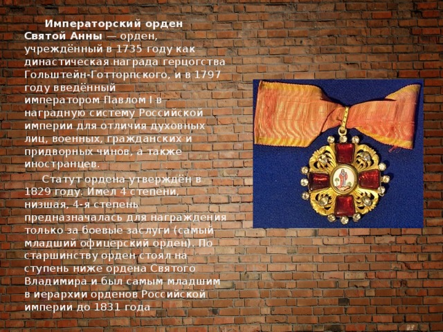  Императорский орден Святой Анны  — орден, учреждённый в 1735 году как династическая награда герцогства Гольштейн-Готторпского, и в 1797 году введённый императором Павлом I в наградную систему Российской империи для отличия духовных лиц, военных, гражданских и придворных чинов, а также иностранцев.  Статут ордена утверждён в 1829 году. Имел 4 степени, низшая, 4-я степень предназначалась для награждения только за боевые заслуги (самый младший офицерский орден). По старшинству орден стоял на ступень ниже ордена Святого Владимира и был самым младшим в иерархии орденов Российской империи до 1831 года 