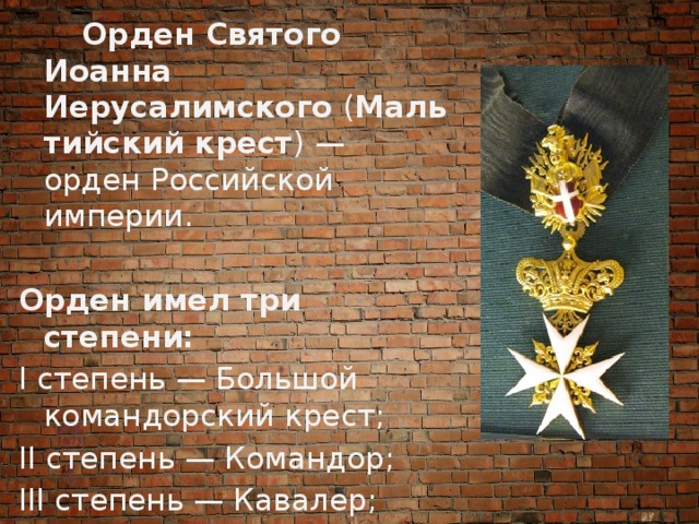  Орден Святого Иоанна Иерусалимского  ( Мальтийский крест ) — орден Российской империи. Орден имел три степени: I степень — Большой командорский крест; II степень — Командор; III степень — Кавалер; 