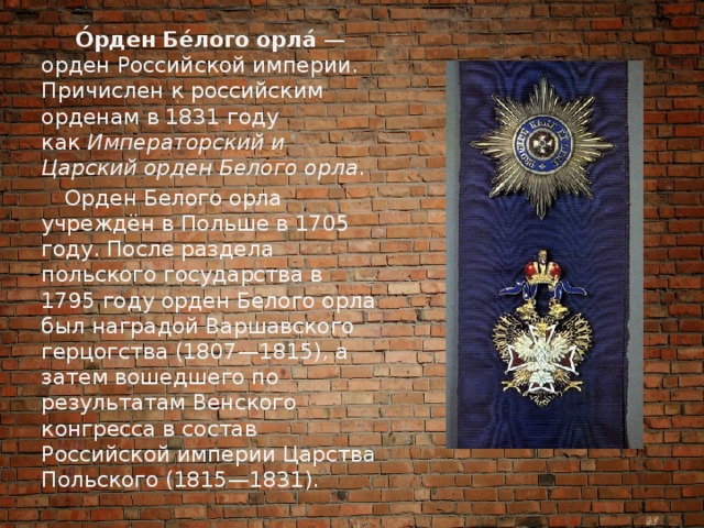  О́рден Бе́лого орла́  — орден Российской империи. Причислен к российским орденам в 1831 году как  Императорский и Царский орден Белого орла .  Орден Белого орла учреждён в Польше в 1705 году. После раздела польского государства в 1795 году орден Белого орла был наградой Варшавского герцогства (1807—1815), а затем вошедшего по результатам Венского конгресса в состав Российской империи Царства Польского (1815—1831). 