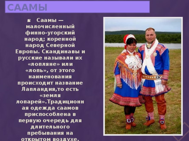 Саамы Саамы — малочисленный финно-угорский народ; коренной народ Северной Европы. Скандинавы и русские называли их «лопляне» или «лопь», от этого наименования происходит название Лапландия,то есть «земля лопарей».Традиционная одежда саамов приспособлена в первую очередь для длительного пребывания на открытом воздухе, что связано с традиционным полукочевым образом жизни. 
