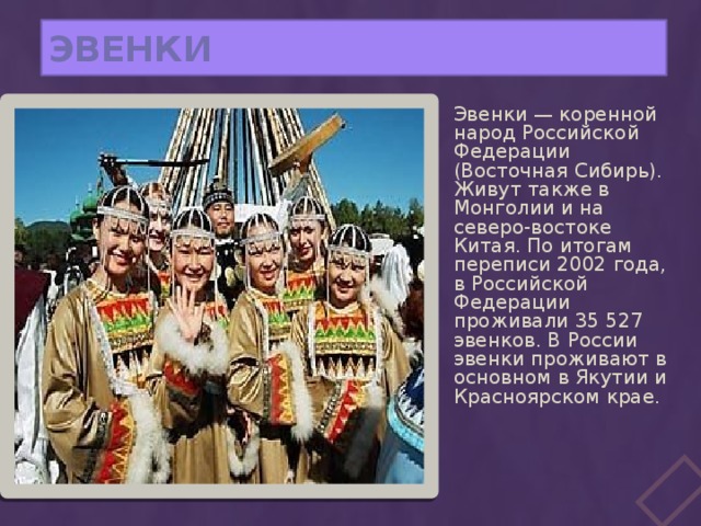 ЭВЕНКИ Эвенки — коренной народ Российской Федерации (Восточная Сибирь). Живут также в Монголии и на северо-востоке Китая. По итогам переписи 2002 года, в Российской Федерации проживали 35 527 эвенков. В России эвенки проживают в основном в Якутии и Красноярском крае. 