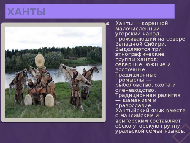 ХАНТЫ Ханты — коренной малочисленный угорский народ, проживающий на севере Западной Сибири. Выделяются три этнографические группы хантов: северные, южные и восточные. Традиционные промыслы — рыболовство, охота и оленеводство. Традиционная религия — шаманизм и православие. Хантыйский язык вместе с мансийским и венгерским составляет обско-угорскую группу уральской семьи языков. 