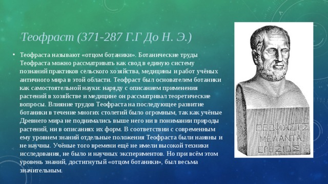 Теофраст (371-287 Г.Г До Н. Э.) Теофраста называют «отцом ботаники». Ботанические труды Теофраста можно рассматривать как свод в единую систему познаний практиков сельского хозяйства, медицины и работ учёных античного мира в этой области. Теофраст был основателем ботаники как самостоятельной науки: наряду с описанием применения растений в хозяйстве и медицине он рассматривал теоретические вопросы. Влияние трудов Теофраста на последующее развитие ботаники в течение многих столетий было огромным, так как учёные Древнего мира не поднимались выше него ни в понимании природы растений, ни в описаниях их форм. В соответствии с современным ему уровнем знаний отдельные положения Теофраста были наивны и не научны. Учёные того времени ещё не имели высокой техники исследования, не было и научных экспериментов. Но при всём этом уровень знаний, достигнутый «отцом ботаники», был весьма значительным.  