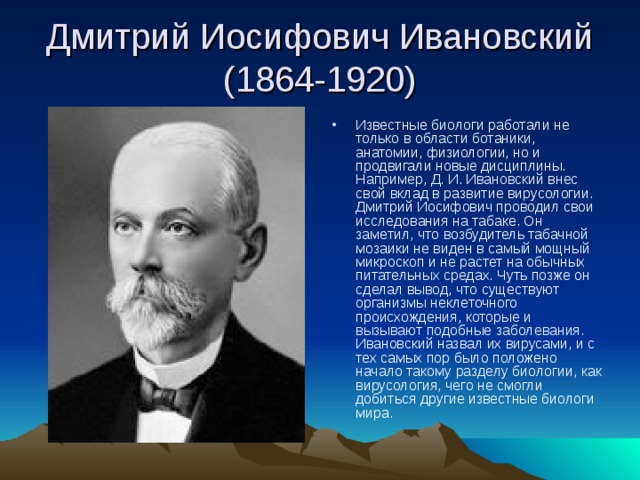 Дмитрий Иосифович Ивановский (1864-1920) Известные биологи работали не только в области ботаники, анатомии, физиологии, но и продвигали новые дисциплины. Например, Д. И. Ивановский внес свой вклад в развитие вирусологии. Дмитрий Иосифович проводил свои исследования на табаке. Он заметил, что возбудитель табачной мозаики не виден в самый мощный микроскоп и не растет на обычных питательных средах. Чуть позже он сделал вывод, что существуют организмы неклеточного происхождения, которые и вызывают подобные заболевания. Ивановский назвал их вирусами, и с тех самых пор было положено начало такому разделу биологии, как вирусология, чего не смогли добиться другие известные биологи мира. 
