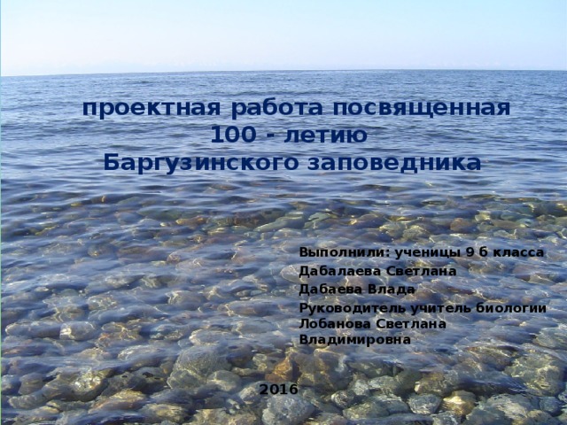  проектная работа посвященная 100 - летию  Баргузинского заповедника Выполнили: ученицы 9 б класса Дабалаева Светлана Дабаева Влада Руководитель учитель биологии Лобанова Светлана Владимировна 2016 
