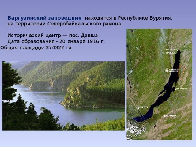 Баргузинский заповедник   находится в Республике Бурятия, на территории Северобайкальского района. Исторический центр — пос. Давша Дата образования - 20 января 1916 г. Общая площадь- 374322 га 