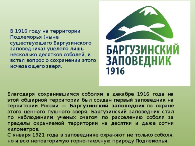 В 1916 году на территории Подлеморья (ныне существующего Баргузинского заповедника) уцелело лишь несколько десятков соболей, и встал вопрос о сохранении этого исчезающего зверя. Благодаря сохранившимся соболям в декабре 1916 года на этой обширной территории был создан первый заповедник на территории России — Баргузинский заповедник  по охране этого ценного пушного зверя. Баргузинский заповедник стал по наблюдениям ученых очагом по расселению соболя за пределы охраняемой территории на десятки и даже сотни километров.  С января 1921 года в заповеднике охраняют не только соболя, но и всю неповторимую горно-таежную природу Подлеморья. 