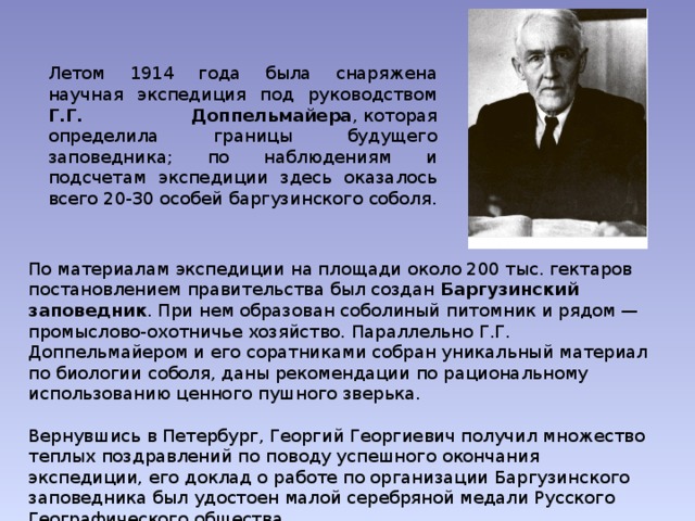 Летом 1914 года была снаряжена научная экспедиция под руководством Г.Г. Доппельмайера , которая определила границы будущего заповедника; по наблюдениям и подсчетам экспедиции здесь оказалось всего 20-30 особей баргузинского соболя. По материалам экспедиции на площади около 200 тыс. гектаров постановлением правительства был создан Баргузинский заповедник . При нем образован соболиный питомник и рядом — промыслово-охотничье хозяйство. Параллельно Г.Г. Доппельмайером и его соратниками собран уникальный материал по биологии соболя, даны рекомендации по рациональному использованию ценного пушного зверька. Вернувшись в Петербург, Георгий Георгиевич получил множество теплых поздравлений по поводу успешного окончания экспедиции, его доклад о работе по организации Баргузинского заповедника был удостоен малой серебряной медали Русского Географического общества. 