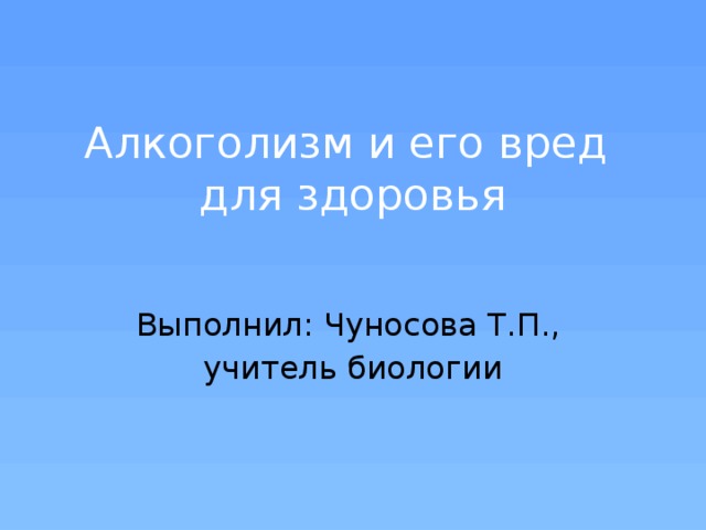 Алкоголизм и его вред  для здоровья Выполнил: Чуносова Т.П., учитель биологии 