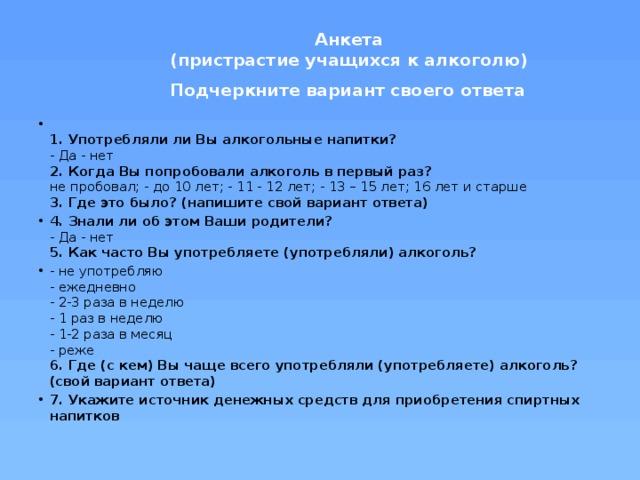 Анкета   (пристрастие учащихся к алкоголю)   Подчеркните вариант своего ответа    1. Употребляли ли Вы алкогольные напитки?   - Да - нет   2. Когда Вы попробовали алкоголь в первый раз?   не пробовал;   - до 10 лет; - 11 - 12 лет; - 13 – 15 лет; 16 лет и старше    3. Где это было? (напишите свой вариант ответа) 4. Знали ли об этом Ваши родители?   - Да - нет   5. Как часто Вы употребляете (употребляли) алкоголь?  - не употребляю  - ежедневно   - 2-3 раза в неделю   - 1 раз в неделю   - 1-2 раза в месяц   - реже   6. Где (с кем) Вы чаще всего употребляли (употребляете) алкоголь? (свой вариант ответа)   7. Укажите источник денежных средств для приобретения спиртных напитков   
