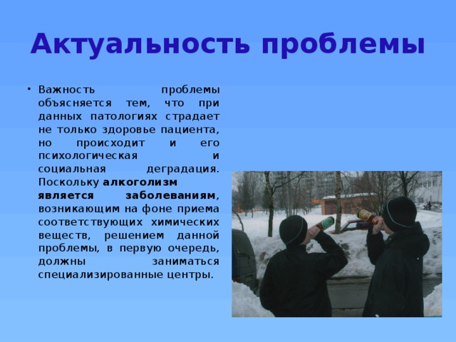 Актуальность проблемы Важность проблемы объясняется тем, что при данных патологиях страдает не только здоровье пациента, но происходит и его психологическая и социальная деградация. Поскольку  алкоголизм является заболеваниям , возникающим на фоне приема соответствующих химических веществ, решением данной проблемы, в первую очередь, должны заниматься специализированные центры. 