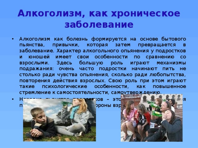 Алкоголизм, как хроническое заболевание Алкоголизм как болезнь формируется на основе бытового пьянства, привычки, которая затем превращается в заболевание. Характер алкогольного опьянения у подростков и юношей имеет свои особенности по сравнению со взрослыми. Здесь большую роль играют механизмы подражания: очень часто подростки начинают пить не столько ради чувства опьянения, сколько ради любопытства, повторения действия взрослых. Свою роль при этом играют такие психологические особенности, как повышенное стремление к самостоятельности, самоутверждению. Нередко пьянство подростков – это своеобразная реакция протеста против опеки со стороны взрослых.  