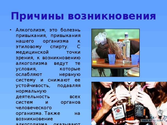 Причины возникновения Алкоголизм, это болезнь привыкания, привыкания нашего организма к этиловому спирту. С медицинской точки зрения, к возникновению алкоголизма ведут те условия, которые ослабляют нервную систему и снижают ее устойчивость, подавляя нормальную деятельность всех систем и органов человеческого организма. Также на возникновение алкоголизма оказывают влияние индивидуальные психические и физические особенности человека. . 