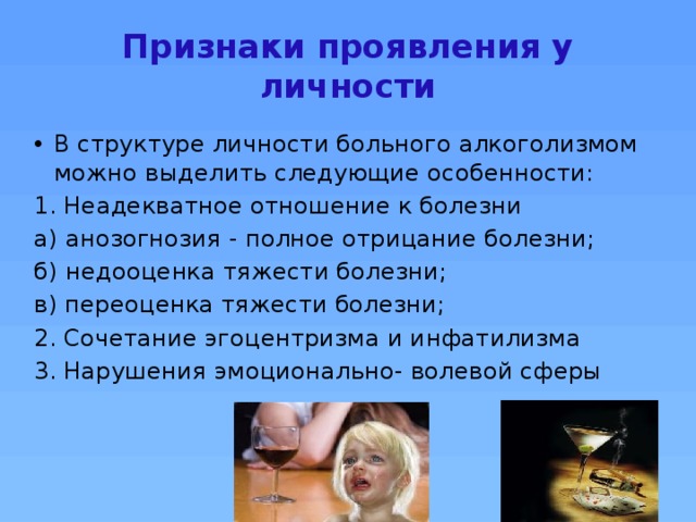 Признаки проявления у личности В структуре личности больного алкоголизмом можно выделить следующие особенности: Неадекватное отношение к болезни а) анозогнозия - полное отрицание болезни; б) недооценка тяжести болезни; в) переоценка тяжести болезни; Сочетание эгоцентризма и инфатилизма Нарушения эмоционально- волевой сферы 