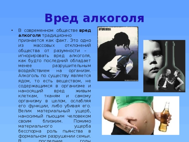 Вред алкоголя В современном обществе  вред алкоголя  традиционно признается как факт. Это одно из массовых отклонений общества от разумности – игнорировать вред алкоголя, как будто последний обладает менее разрушительным воздействием на организм. Алкоголь по существу является ядом, то есть веществом, не содержащимся в организме и наносящий вред живым клеткам, тканям и самому организму в целом, ослабляя его функции, либо убивая его. Велик материальный ущерб, наносимый пьющим человеком своим близким. Помимо материального ущерба бесспорна роль пьянства в формальном разрушении семьи. В последние годы опубликованы сведения о разводах, причиной которых является пьянство мужа. 