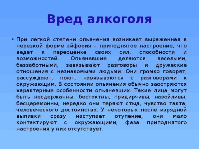Вред алкоголя При легкой степени опьянения возникает выраженная в нерезкой форме эйфория – приподнятое настроение, что ведет к переоценке своих сил, способности и возможностей. Опьяневшие делаются веселыми, беззаботными, завязывают разговоры и дружеские отношения с незнакомыми людьми. Они громко говорят, рассуждают, поют, навязываются с разговорами к окружающим. В состоянии опьянения обычно заостряются характерные особенности опьяневших. Такие лица могут быть несдержанны, бестактны, придирчивы, назойливы, бесцеремонны, нередко они теряют стыд, чувство такта, человеческого достоинства. У некоторых после изрядной выпивки сразу наступает отупение, они мало контактируют с окружающими, фаза приподнятого настроения у них отсутствует.  