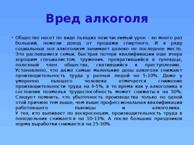 Вред алкоголя Общество несет по виде пьющих неисчислимый урон – во много раз больший, нежели доход от продажи спиртного. И в ряду социальных зол алкоголизм занимает далеко не последнее место. Это распавшиеся семьи, быстрая потеря квалификации еще вчера хорошим специалистом, труженик, превратившийся в тунеядца, полезный член общества, скатившийся к преступлению.   Установлено, что даже самые маленькие дозы алкоголя снижают производительность труда у разных людей но 5-10%. Даже у умеренно пьющего человека отмечается снижение производительности труда на 4-5%, в то время как у алкоголика в состоянии похмелья трудоспособность может снижаться на 50%. Следует помнить, что убыточность производства только по одной этой причине тем выше, чем выше профессиональная квалификация работающего пьяницы и алкоголика.   У тех, кто выпивает по воскресеньям, производительность труда в понедельник снижается на 10-13%. А после больших праздников норма выработки снижается на 25-30%.  