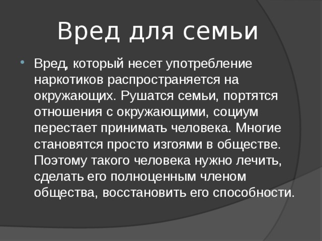  Вред для семьи Вред, который несет употребление наркотиков распространяется на окружающих. Рушатся семьи, портятся отношения с окружающими, социум перестает принимать человека. Многие становятся просто изгоями в обществе. Поэтому такого человека нужно лечить, сделать его полноценным членом общества, восстановить его способности. 
