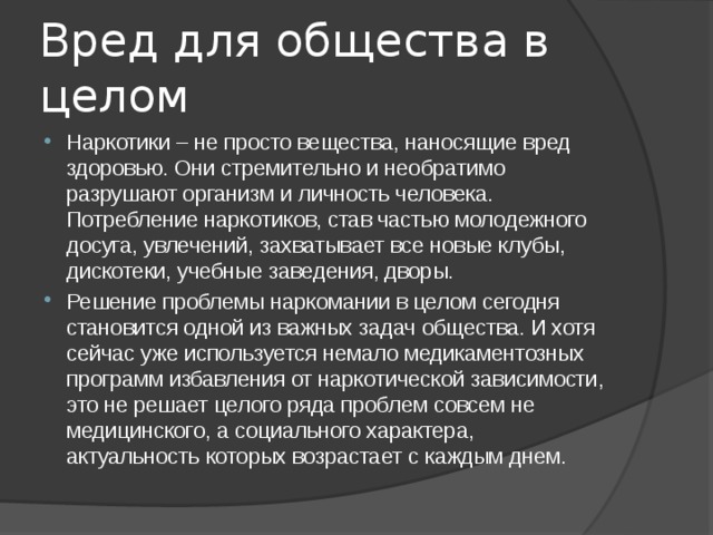 Вред для общества в целом Наркотики – не просто вещества, наносящие вред здоровью. Они стремительно и необратимо разрушают организм и личность человека. Потребление наркотиков, став частью молодежного досуга, увлечений, захватывает все новые клубы, дискотеки, учебные заведения, дворы. Решение проблемы наркомании в целом сегодня становится одной из важных задач общества. И хотя сейчас уже используется немало медикаментозных программ избавления от наркотической зависимости, это не решает целого ряда проблем совсем не медицинского, а социального характера, актуальность которых возрастает с каждым днем. 