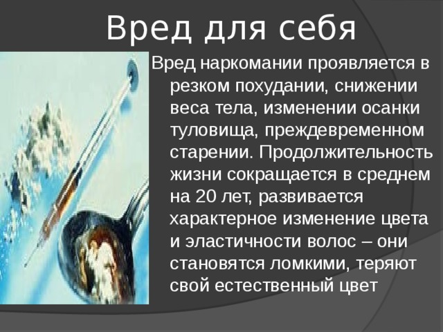  Вред для себя Вред наркомании проявляется в резком похудании, снижении веса тела, изменении осанки туловища, преждевременном старении. Продолжительность жизни сокращается в среднем на 20 лет, развивается характерное изменение цвета и эластичности волос – они становятся ломкими, теряют свой естественный цвет 