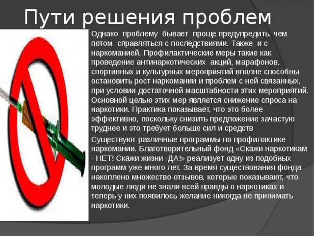  Пути решения проблем Однако проблему бывает проще предупредить, чем потом справляться с последствиями. Также и с наркоманией. Профилактические меры такие как проведение антинаркотических акций, марафонов, спортивных и культурных мероприятий вполне способны остановить рост наркомании и проблем с ней связанных, при условии достаточной масштабности этих мероприятий. Основной целью этих мер является снижение спроса на наркотики. Практика показывает, что это более эффективно, поскольку снизить предложение зачастую труднее и это требует больше сил и средств Существуют различные программы по профилактике наркомании. Благотворительный фонд «Скажи наркотикам - НЕТ! Скажи жизни -ДА!» реализует одну из подобных программ уже много лет. За время существования фонда накоплено множество отзывов, которые показывают, что молодые люди не знали всей правды о наркотиках и теперь у них появилось желание никогда не принимать наркотики. 